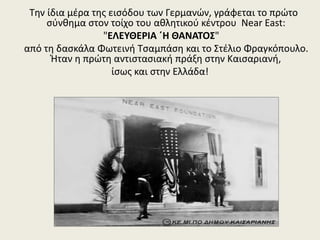 Την ίδια μέρα της εισόδου των Γερμανών, γράφεται το πρώτο
σύνθημα στον τοίχο του αθλητικού κέντρου Near East:
"ΕΛΕΥΘΕΡΙΑ ΄Η ΘΑΝΑΤΟΣ"
από τη δασκάλα Φωτεινή Τσαμπάση και το Στέλιο Φραγκόπουλο.
Ήταν η πρώτη αντιστασιακή πράξη στην Καισαριανή,
ίσως και στην Ελλάδα!
 