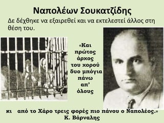 Ναπολέων Σουκατζίδης
Δε δέχθηκε να εξαιρεθεί και να εκτελεστεί άλλος στη
θέση του.
«Και
πρώτος
άρχος
του χορού
δυο μπόγια
πάνω
απ’
όλους
κι από το Χάρο τρεις φορές πιο πάνου ο Ναπολέος.»
Κ. Βάρναλης
 