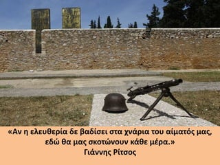 «Αν η ελευθερία δε βαδίσει στα χνάρια του αίματός μας,
εδώ θα μας σκοτώνουν κάθε μέρα.»
Γιάννης Ρίτσος
 