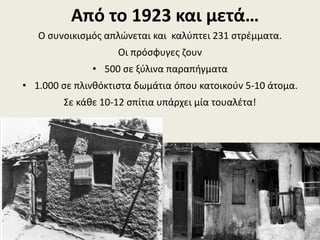 Από το 1923 και μετά…
Ο συνοικισμός απλώνεται και καλύπτει 231 στρέμματα.
Οι πρόσφυγες ζουν
• 500 σε ξύλινα παραπήγματα
• 1.000 σε πλινθόκτιστα δωμάτια όπου κατοικούν 5-10 άτομα.
Σε κάθε 10-12 σπίτια υπάρχει μία τουαλέτα!
 