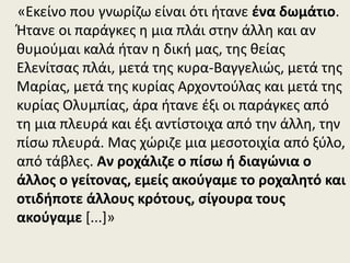 «Εκείνο που γνωρίζω είναι ότι ήτανε ένα δωμάτιο.
Ήτανε οι παράγκες η μια πλάι στην άλλη και αν
θυμούμαι καλά ήταν η δική μας, της θείας
Ελενίτσας πλάι, μετά της κυρα-Βαγγελιώς, μετά της
Μαρίας, μετά της κυρίας Αρχοντούλας και μετά της
κυρίας Ολυμπίας, άρα ήτανε έξι οι παράγκες από
τη μια πλευρά και έξι αντίστοιχα από την άλλη, την
πίσω πλευρά. Μας χώριζε μια μεσοτοιχία από ξύλο,
από τάβλες. Αν ροχάλιζε ο πίσω ή διαγώνια ο
άλλος ο γείτονας, εμείς ακούγαμε το ροχαλητό και
οτιδήποτε άλλους κρότους, σίγουρα τους
ακούγαμε [...]»
 