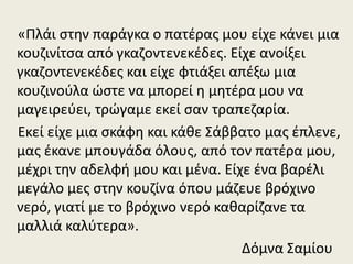 «Πλάι στην παράγκα ο πατέρας μου είχε κάνει μια
κουζινίτσα από γκαζοντενεκέδες. Είχε ανοίξει
γκαζοντενεκέδες και είχε φτιάξει απέξω μια
κουζινούλα ώστε να μπορεί η μητέρα μου να
μαγειρεύει, τρώγαμε εκεί σαν τραπεζαρία.
Εκεί είχε μια σκάφη και κάθε Σάββατο μας έπλενε,
μας έκανε μπουγάδα όλους, από τον πατέρα μου,
μέχρι την αδελφή μου και μένα. Είχε ένα βαρέλι
μεγάλο μες στην κουζίνα όπου μάζευε βρόχινο
νερό, γιατί με το βρόχινο νερό καθαρίζανε τα
μαλλιά καλύτερα».
Δόμνα Σαμίου
 