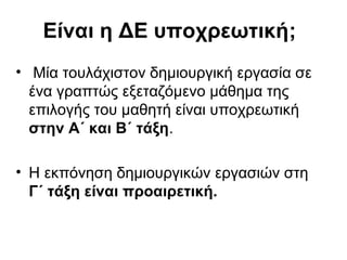 Σχεδιασμός – Προγραμματισμός
• Βήμα 1: Για τις υποχρεωτικές Δημιουργικές
Εργασίες της Α΄ και της Β΄ τάξης γίνεται δήλωση
των μαθητών/-τριών στον/-η υπεύθυνο/-η
εκπαιδευτικό κάθε τμήματος. Στη δήλωση των
μαθητών/-τριών αναγράφεται το μάθημα στο
οποίο επιθυμούν να εκπονήσουν Δημιουργική
Εργασία, καθώς και δύο ακόμη μαθήματα ως
εναλλακτικές επιλογές με ιεραρχική
προτίμηση: 1η προτίμηση, 2η προτίμηση, 3η
προτίμηση (Πίνακες Α1 και Β1).
 