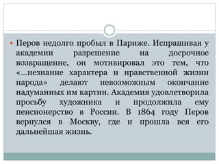  Перов недолго пробыл в Париже. Испрашивая у
академии разрешение на досрочное
возвращение, он мотивировал это тем, что
«…незнание характера и нравственной жизни
народа» делают невозможным окончание
надуманных им картин. Академия удовлетворила
просьбу художника и продолжила ему
пенсионерство в России. В 1864 году Перов
вернулся в Москву, где и прошла вся его
дальнейшая жизнь.
 
