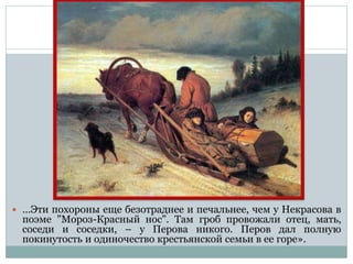  …Эти похороны еще безотраднее и печальнее, чем у Некрасова в
поэме "Мороз-Красный нос". Там гроб провожали отец, мать,
соседи и соседки, – у Перова никого. Перов дал полную
покинутость и одиночество крестьянской семьи в ее горе».
 