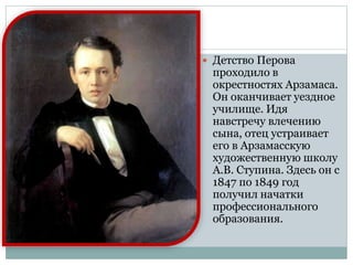  Детство Перова
проходило в
окрестностях Арзамаса.
Он оканчивает уездное
училище. Идя
навстречу влечению
сына, отец устраивает
его в Арзамасскую
художественную школу
А.В. Ступина. Здесь он с
1847 по 1849 год
получил начатки
профессионального
образования.
 