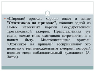  «Широкий зритель хорошо знает и ценит
"Охотников на привале", ставших одной из
самых известных картин Государственной
Третьяковской галереи. Представленная тут
сцена, самые типы охотников встречаются и в
нашем быту. Многочисленные зрители
"Охотников на привале" воспринимают это
полотно с тем неподдельным юмором, который
вложил сюда наблюдательный художник» (А.
Зотов).
 