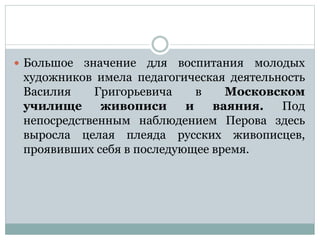  Большое значение для воспитания молодых
художников имела педагогическая деятельность
Василия Григорьевича в Московском
училище живописи и ваяния. Под
непосредственным наблюдением Перова здесь
выросла целая плеяда русских живописцев,
проявивших себя в последующее время.
 