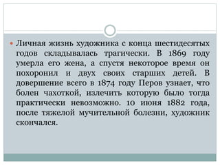  Личная жизнь художника с конца шестидесятых
годов складывалась трагически. В 1869 году
умерла его жена, а спустя некоторое время он
похоронил и двух своих старших детей. В
довершение всего в 1874 году Перов узнает, что
болен чахоткой, излечить которую было тогда
практически невозможно. 10 июня 1882 года,
после тяжелой мучительной болезни, художник
скончался.
 