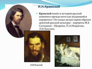 И.Н.Крамской
 Крамской вошёл в историю русской
живописи прежде всего как выдающийся
портретист. Он создал целую серию образов
деятелей русской культуры – портреты М.Е.
Салтыкова – Щедрина, Н.А.Некрасова,
Л.Н.Толстого.
Л.Н.Толстой
 