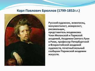Карл Павлович Брюллов (1799-1852г.г.)
Русскийхудожник, живописец,
монументалист, акварелист,
рисовальщик,
представитель академизма.
Член Миланской и Пармской
академий,Академии Святого Луки
в Риме, профессор Петербургской
и Флорентийской академий
художеств, почетный вольный
сообщник Парижской академии
искусств.
 