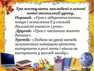 Три постулати закладені в основі
нової технології уроку.
Перший: «Урок є відкриття істини,
пошук і осмислення її у спільній
діяльності вчителя і учня».
Другий: «Урок є частиною життя
дитини».
Третій: «Людина на уроці завжди
залишається найвищою цінністю,
виступаючи в ролі мети і ніколи не
виступаючи у вигляді засобу».
 