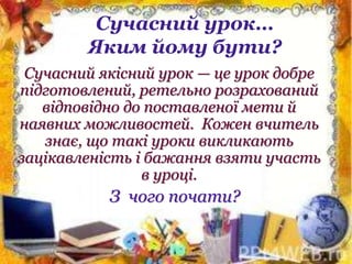 Сучасний урок…
Яким йому бути?
Сучасний якісний урок — це урок добре
підготовлений, ретельно розрахований
відповідно до поставленої мети й
наявних можливостей. Кожен вчитель
знає, що такі уроки викликають
зацікавленість і бажання взяти участь
в уроці.
З чого почати?
 