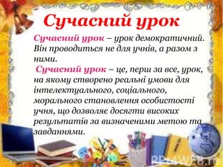 Сучасний урок
Сучасний урок – урок демократичний.
Він проводиться не для учнів, а разом з
ними.
Сучасний урок – це, перш за все, урок,
на якому створено реальні умови для
інтелектуального, соціального,
морального становлення особистості
учня, що дозволяє досягти високих
результатів за визначеними метою та
завданнями.
 
