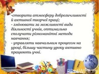 -створити атмосферу доброзичливості
й активної творчої праці;
- змінювати за можливості види
діяльності учнів, оптимально
сполучати різноманітні методи
навчання;
- управляти навчальним процесом на
уроці, більшу частину уроку активно
працюють учні.
 