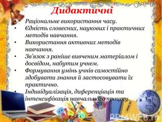 • Раціональне використання часу.
• Єдність словесних, наукових і практичних
методів навчання.
• Використання активних методів
навчання.
• Зв’язок з раніше вивченим матеріалом і
досвідом, набутим учнем.
• Формування умінь учнів самостійно
здобувати знання й застосовувати їх
практично.
• Індивідуалізація, диференціація та
інтенсифікація навчального процесу.
Дидактичні
 