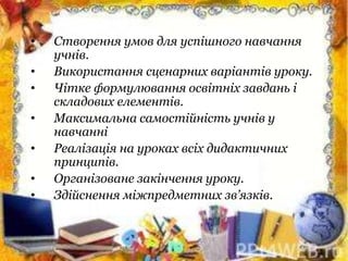 • Створення умов для успішного навчання
учнів.
• Використання сценарних варіантів уроку.
• Чітке формулювання освітніх завдань і
складових елементів.
• Максимальна самостійність учнів у
навчанні
• Реалізація на уроках всіх дидактичних
принципів.
• Організоване закінчення уроку.
• Здійснення міжпредметних зв’язків.
 