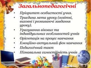 Загальнопедагогічні
• Пріоритет особистості учня.
• Триєдина мета уроку (освітні,
виховні і розвиваючі завдання
уроку).
• Урахування вікових та
індивідуальних особливостей учнів
• Орієнтація на процес навчання
• Емоційно-актуальний фон навчання
• Педагогічний такт
• Пізнавальна самостійність учнів
 