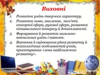Виховні
1. Розвиток умінь творчого характеру.
2. Розвиток мови, мислення, пам'яті,
сенсорної сфери, рухової сфери, розвиток
пізнавального інтересу й допитливості.
3. Формування й розвиток загально-
навчальних умінь і навичок.
4. Вивчення й оцінювання рівня розвитку й
психологічних особливостей учнів,
проектування «зони найближчого
розвитку».
 
