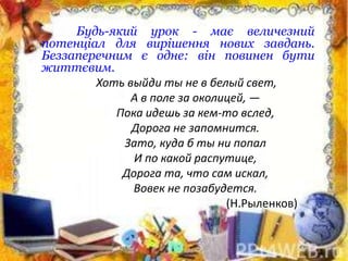 Будь-який урок - має величезний
потенціал для вирішення нових завдань.
Беззаперечним є одне: він повинен бути
життєвим.
Хоть выйди ты не в белый свет,
А в поле за околицей, —
Пока идешь за кем-то вслед,
Дорога не запомнится.
Зато, куда б ты ни попал
И по какой распутице,
Дорога та, что сам искал,
Вовек не позабудется.
(Н.Рыленков)
 