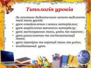 Типологія уроків
За основною дидактичною метою виділяють
такі типи уроків:
• урок ознайомлення з новим матеріалом;
• урок закріплення вивченого матеріалу;
• урок застосування знань, умінь та навичок ;
• урок узагальнення та систематизації
знань;
• урок перевірки та корекції знань та умінь;
• комбінований урок.
 