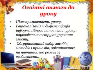 Освітні вимоги до
уроку
• Цілеспрямованість уроку.
• Раціоналізація й диференціація
інформаційного наповнення уроку:
науковість та структурування
змісту.
• Обґрунтований вибір засобів,
методів і прийомів, орієнтованих
на навчання, що розвиває
особистість.
 