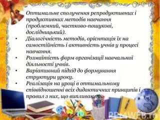 • Оптимальне сполучення репродуктивних і
продуктивних методів навчання
(проблемний, частково-пошукові,
дослідницький).
• Діалогічність методів, орієнтація їх на
самостійність і активність учнів у процесі
навчання.
• Розмаїтість форм організації навчальної
діяльності учнів.
• Варіативний підхід до формування
структури уроку.
• Реалізація на уроці в оптимальному
співвідношенні всіх дидактичних принципів і
правил з них, що випливають.
 