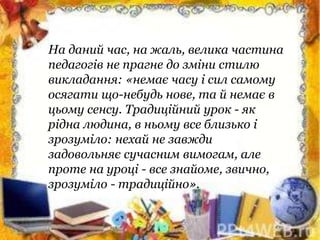 На даний час, на жаль, велика частина
педагогів не прагне до зміни стилю
викладання: «немає часу і сил самому
осягати що-небудь нове, та й немає в
цьому сенсу. Традиційний урок - як
рідна людина, в ньому все близько і
зрозуміло: нехай не завжди
задовольняє сучасним вимогам, але
проте на уроці - все знайоме, звично,
зрозуміло - традиційно».
 