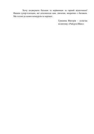 Хочу подякувати батькам та керівникам за гарний відпочинок!
Нашим супер-хлопцям, які допомагали нам, дівчатам, впоратись з багажем.
Ми готовідо нових конкурсів та перемог.
Гришина Вікторія – солістка
колективу «Райдуга Шанс»
 