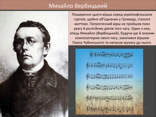 Михайло Вербицький
Поширення цього вірша серед українофільських
гуртків, щойно об’єднаних у Громаду, сталося
миттєво. Патріотичний вірш не пройшов повз
увагу й релігійних діячів того часу. Один з них,
отець Михайло (Вербицький), будучи ще й знаним
композитором свого часу, захопився віршем
Павла Чубинського та написав музику до нього.
Поширення цього вірша серед українофільських
гуртків, щойно об’єднаних у Громаду, сталося
миттєво. Патріотичний вірш не пройшов повз
увагу й релігійних діячів того часу. Один з них,
отець Михайло (Вербицький), будучи ще й знаним
композитором свого часу, захопився віршем
Павла Чубинського та написав музику до нього.
 
