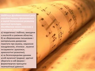 Найбільш фундаментальні риси
народної музики сформувалися
в період дописемного розвитку
музичної культури,
дослідження якого можливо в
наступних напрямках:
а) теоретично і побічно, виходячи
з аналогій в суміжних областях;
б) за збереженими письмовим і
матеріальним джерелам
(трактати про музику, свідчення
мандрівників, літописи , музичні
інструменти і рукописи,
археологічні розкопки);
в) за безпосередніми даними
усній музичної традиції, здатної
зберігати в собі форми і
формотворчих принципи
тисячолітньої давності.
Найбільш фундаментальні риси
народної музики сформувалися
в період дописемного розвитку
музичної культури,
дослідження якого можливо в
наступних напрямках:
а) теоретично і побічно, виходячи
з аналогій в суміжних областях;
б) за збереженими письмовим і
матеріальним джерелам
(трактати про музику, свідчення
мандрівників, літописи , музичні
інструменти і рукописи,
археологічні розкопки);
в) за безпосередніми даними
усній музичної традиції, здатної
зберігати в собі форми і
формотворчих принципи
тисячолітньої давності.
 