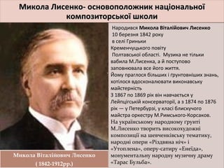 Микола Лисенко- основоположник національноїМикола Лисенко- основоположник національної
композиторської школикомпозиторської школи
Микола Лисенко- основоположник національноїМикола Лисенко- основоположник національної
композиторської школикомпозиторської школи
Микола Віталійович Лисенко
( 1842-1912рр.)
Микола Віталійович Лисенко
( 1842-1912рр.)
Народився Микола Віталійович Лисенко
10 березня 1842 року
в селі Гриньки
Кременчуцького повіту
Полтавської області. Музика не тільки
вабила М.Лисенка, а й поступово
заповнювала все його життя.
Йому праглося більших і ґрунтовніших знань,
хотілося вдосконалювати виконавську
майстерність
З 1867 по 1869 рік він навчається у
Лейпцігській консерваторії, а з 1874 по 1876
рік — у Петербурзі, у класі блискучого
майстра оркестру М.Римського-Корсаков.
На українському народному ґрунті
М.Лисенко творить високохудожні
композиції на шевченківську тематику,
народні опери «Різдвяна ніч» і
«Утоплена», оперу-сатиру «Енеїда»,
монументальну народну музичну драму
«Тарас Бульба».
Народився Микола Віталійович Лисенко
10 березня 1842 року
в селі Гриньки
Кременчуцького повіту
Полтавської області. Музика не тільки
вабила М.Лисенка, а й поступово
заповнювала все його життя.
Йому праглося більших і ґрунтовніших знань,
хотілося вдосконалювати виконавську
майстерність
З 1867 по 1869 рік він навчається у
Лейпцігській консерваторії, а з 1874 по 1876
рік — у Петербурзі, у класі блискучого
майстра оркестру М.Римського-Корсаков.
На українському народному ґрунті
М.Лисенко творить високохудожні
композиції на шевченківську тематику,
народні опери «Різдвяна ніч» і
«Утоплена», оперу-сатиру «Енеїда»,
монументальну народну музичну драму
«Тарас Бульба».
.
 