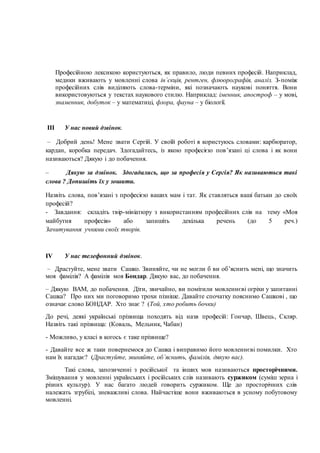 Професійною лексикою користуються, як правило, люди певних професій. Наприклад,
медики вживають у мовленні слова ін`єкція, рентген, флюорографія, аналіз. З-поміж
професійних слів виділяють слова-терміни, які позначають наукові поняття. Вони
використовуються у текстах наукового стилю. Наприклад: іменник, апостроф – у мові,
знаменник, добуток – у математиці, флора, фауна – у біології.
ІІІ У нас новий дзвінок.
– Добрий день! Мене звати Сергій. У своїй роботі я користуюсь словами: карбюратор,
кардан, коробка передач. Здогадайтесь, із якою професією пов’язані ці слова і як вони
називаються? Дякую і до побачення.
– Дякую за дзвінок. Здогадались, що за професія у Сергія? Як називаються такі
слова ? Допишіть їх у зошити.
Назвіть слова, пов’язані з професією ваших мам і тат. Як ставляться ваші батьки до своїх
професій?
- Завдання: складіть твір-мініатюру з використанням професійних слів на тему «Моя
майбутня професія» або запишіть декілька речень (до 5 реч.)
Зачитування учнями своїх творів.
ІV У нас телефонний дзвінок.
– Драстуйте, мене звати Сашко. Звиняйте, чи не могли б ви об’яснить мені, що значить
моя фамілія? А фамілія моя Бондар. Дякую вас, до побачення.
– Дякую ВАМ, до побачення. Діти, звичайно, ви помітили мовленнєві огріхи у запитанні
Сашка? Про них ми поговоримо трохи пізніше. Давайте спочатку пояснимо Сашкові , що
означає слово БОНДАР. Хто знає ? (Той, хто робить бочки)
До речі, деякі українські прізвища походять від назв професій: Гончар, Швець, Скляр.
Назвіть такі прізвища: (Коваль, Мельник, Чабан)
- Можливо, у класі в когось є таке прізвище?
- Давайте все ж таки повернемося до Сашка і виправимо його мовленнєві помилки. Хто
нам їх нагадає? (Драстуйте, звиняйте, об`яснить, фамілія, дякую вас).
Такі слова, запозиченні з російської та інших мов називаються просторічними.
Змішування у мовленні українських і російських слів називають суржиком (суміш зерна і
різних культур). У нас багато людей говорить суржиком. Ще до просторічних слів
належать згрубілі, зневажливі слова. Найчастіше вони вживаються в усному побутовому
мовленні.
 