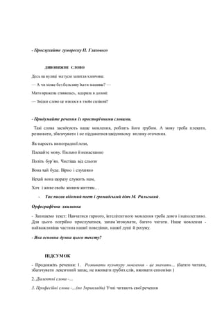 - Прослухайте гумореску П. Глазового
ДИВОВИЖНЕ СЛОВО
Десь на вулиці матусю запитав хлопчина:
— А чи може без бельзину їхати машина? —
Мативражена спинилась, вдарила в долоні:
— Звідки слово це взялося в твоїм силіконі?
- Придумайте речення із просторічними словами.
Такі слова засмічують наше мовлення, роблять його грубим. А мову треба плекати,
розвивати, збагачувати і не піддаватися шкідливому впливу оточення.
Як парость виноградної лози,
Плекайте мову. Пильно й ненастанно
Політь бур’ян. Чистіша від сльози
Вона хай буде. Вірно і слухняно
Нехай вона щоразу служить нам,
Хоч і живе своїм живим життям…
- Так писав відомий поет і громадський діяч М. Рильський.
Орфографічна хвилинка
- Запишемо текст: Навчатися гарного, інтелігентного мовлення треба довго і наполегливо.
Для цього потрібно прислухатися, запам’ятовувати, багато читати. Наше мовлення -
найважливіша частина нашої поведінки, нашої душі й розуму.
- Яка основна думка цього тексту?
ПІДСУМОК
- Продовжіть речення: 1. Розвивати культуру мовлення - це значить… (багато читати,
збагачувати лексичний запас, не вживати грубих слів, вживати синоніми )
2. Діалектні слова -…
3. Професійні слова -…(по 5прикладів) Учні читають свої речення
 