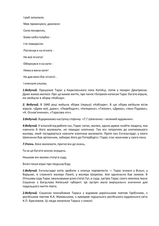 І рай запалило.
Мов прокинувся, дивлюся:
Село почорніло,
Боже небо голубеє -
І те помарніло.
Поглянув я на ягнята -
Не мої ягнята!
Обернувся я на хати -
Нема в мене хати!
Не дав мені бог нічого!..
І хлинули сльози,
1.Ведучий. Працював Тарас у Кирилівського попа Копійці, потім у пекарні Дмитренка.
Дуже важко жилося. Про це важке життя, про панів і батраків написав Тарас багато віршів,
які ввійшли в збірку «Кобзар».
2. Ведучий. В 1840 році вийшла збірка (перша) «Кобзаря». В цю збірку ввійшли вісім
віршів: «Думи мої, думи», «Перебедня», «Катерина», «Тополя», «Думка», «Іван Підкова»,
«К. Основ’яненко», «Тарасова ніч».
3.Ведучий. Відкриваємо наступну сторінку: «Т.Г.Шевченко – великий художник».
4.Ведучий. У вільний від роботи час, Тарас читає, малює, однак думка знайти людину, яка
навчила б його малювати, не покидає хлопчика. Так він потрапляє до хлипківеького
маляра, який погоджується навчити хлопчика малювати. Проте пан Енгельгардт, у якого
Шевченко був кріпосним, забирає його до Петербурга і Тарас стає козачком у свого пана.
7.Учень. Хоче малювати, прагне він до знань,
Та за це багато зазнає знущань.
Нишком він малює статуї в саду,
Вночі пише вірші про людську біду.
1.Ведучий. Енгельгардт хотів зробити з хлопця портретиста — Тарас вчився у Вільні, у
Варшаві, в славного маляра Лампі, у маляра Ширяєва. Але одночасно був лакеєм. В
Літньому саду Тарас змальовував усякі статуї.Тут, в саду, зустрів Тарас свого земляка Івана
Сошенка з Богуслава Київської губернії. Ця зустріч мала вирішальне значення для
подальшого життя поета.
2.Ведучий. Сошенко познайомив Тараса з відомим українським поетом Гребінкою, з
російським поетом В.А. Жуковським, з кумиром тодішнього російського художнього світу
К.П. Брюловим. Ці люди викупили Тараса з неволі.
 