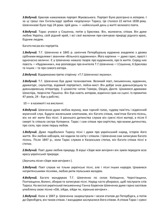 3.Ведучий. Брюлов намалював портрет Жуковського. Портрет було розіграно в лотерею. І
за ці гроші пан Енгельгардт зробив «відпускну» Тарасу. Це сталося 22 квітня 1838 року.
Шевченкові було тоді 24 роки. Цей день — найясніший день у житті великого поета.
4.Ведучий. Тарас учився у Сошенка, потім у Брюлова. Він, малюючи, співав. Він дуже
любив Україну, свій рідний край, і всі свої малюнки при­свячував природі рідного краю,
бідним людям.
Багато писав він портретів.
1.Ведучий. Т.Г. Шевченко в 1845 р. закінчив Петербурзьку художню академію з двома
срібними медалями і званням «Вільного художника». Його картини — дуже гарні, прості і
одночасно величні. Є у Шевченка немало творів про художників, про їх життя. Серед них
повість – «Художники», яка розповідає про вчителів Т.Г.Шевченка – І.Сошенка, К.Брюлова
та інших – та про самого автора.
2.Ведучий. Відкриваємо третю сторінку: «Т.Г.Шевченко і музика».
3.Ведучий. Т.Г. Шевченко був дуже талановитим. Великий поет, письменник, художник,
драматург, скульптор, відомий портретист, пейза­жист. Він добре знав давньогрецьку та
давньоримську літературу. З цікавістю читав Гомера, Овідія, Данте. Цікавився драмами
Шекспіра, творчістю Пушкіна. Він був навіть актором, відмінно грав на сцені. Із прожитих
47 років, 24 - був у рабстві;
10 — в казематі і на висланні.
4.Ведучий. Шевченко дуже любив музику, мав гарний голос, чудову пам’ять і відмінний
музичний слух. Будучи маленьким хлопчиком, він багато співав, пам’ятав багато пісень,
він не міг жити без пісні. З раннього дитинства слухав він сумні пісні матері, а після її
смерті їх співала сестра Катерина. Тарас і сам співав про сирітство, про важке дитинство,
про село, про свою першу любов.
1.Ведучий. Дуже подобалися Тарасу пісні і думи про український народ, історію його
життя. Він любив кобзарів, які ходили по світу і співали. І Шевченко сам записував багато
пісень. Після 1847 р., коли Тарас служив в Казахських степах, він багато співав пісні в
степах.
2.Ведучий. Поет дуже любив природу. В вірші «Зоре моя вечірня» він зумів передати всю
красу української природи.
(Звучить пісня «Зоре моя вечірня» ).
3.Ведучий. Поет слухав не тільки українські пісні, але і пісні інших народів. Цікавився
негритянськими піснями, любив ритм польських мазурок.
4.Ведучий. Багато мандрував Т.Г. Шевченко по селах Київщини, Чернігівщини,
Полтавщини, Волині, збирав та записував пісні. Народ часто убирався, щоб послухати спів
Тараса. На весіллі української письменниці Ганна Барвінок Шевченко дуже гарно заспівав
улюблену свою пісню «Ой, зійди, зійди ти, зіронько вечірня» .
1.Ведучий. Коли в 1847 р. Шевченка заарештували і везли етапом до Петербурга, а потім
до Оренбурга, він також співав. І жандарми заслухалися його співом. А співав Тарас і сумні
 