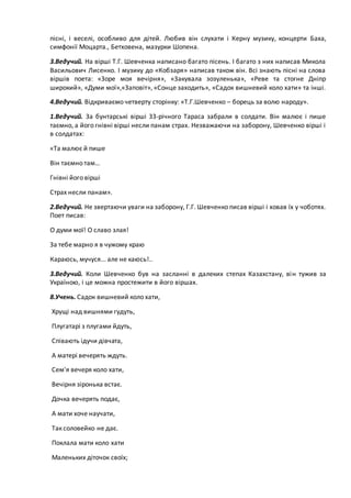 пісні, і веселі, особливо для дітей. Любив він слухати і Керну музику, концерти Баха,
симфонії Моцарта., Бетховена, мазурки Шопена.
3.Ведучий. На вірші Т.Г. Шевченка написано багато пісень. І багато з них написав Микола
Васильович Лисенко. І музику до «Кобзаря» написав також він. Всі знають пісні на слова
віршів поета: «Зоре моя вечірня», «Закувала зозуленька», «Реве та стогне Дніпр
широкий», «Думи мої»,«Заповіт», «Сонце заходить», «Садок вишневий коло хати» та інші.
4.Ведучий. Відкриваємо четверту сторінку: «Т.Г.Шевченко – борець за волю народу».
1.Ведучий. За бунтарські вірші 33-річного Тараса забрали в солдати. Він малює і пише
таємно, а його гнівні вірші несли панам страх. Незважаючи на заборону, Шевченко вірші і
в солдатах:
«Та малює й пише
Він таємно там…
Гнівні його вірші
Страх несли панам».
2.Ведучий. Не звертаючи уваги на заборону, Г.Г. Шевченко писав вірші і ховав їх у чоботях.
Поет писав:
О думи мої! О славо злая!
За тебе марно я в чужому краю
Караюсь, мучуся... але не каюсь!..
3.Ведучий. Коли Шевченко був на засланні в далеких степах Казахстану, він тужив за
Україною, і це можна простежити в його віршах.
8.Учень. Садок вишневий коло хати,
Хрущі над вишнями гудуть,
Плугатарі з плугами йдуть,
Співають ідучи дівчата,
А матері вечерять ждуть.
Сем'я вечеря коло хати,
Вечірня зіронька встає.
Дочка вечерять подає,
А мати хоче научати,
Так соловейко не дає.
Поклала мати коло хати
Маленьких діточок своїх;
 