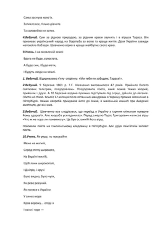 Сама заснула коло їх.
Затихло все, тілько дівчата
Та соловейко не затих.
4.Ведучий. Сум за рідною природою, за рідним краєм звучить і в віршах Тараса. Він
призиває український народ на боротьбу за волю та краще життя. Доля України завжди
непокоїла Кобзаря. Шевченко вірив в краще майбутнє свого краю.
9.Учень. І на оновленій землі
Врага не буде, супостата,
А буде син, і буде мати,
І будуть люди на землі.
1. Ведучий. Відкриваємо п’яту сторінку: «Ми тебе не забудем, Тарасе!».
2.Ведучий. 9 березня 1861 р. Т.Г. Шевченко виповнилося 47 років. Прийшло багато
святкових телеграм, поздоровлень. Поздоровити поета, який лежав тяжко хворий,
прийшли і друзі. А 10 березня водяна пухлина підступила під серце, дійшла до легенів.
Поета не стало. Всього 17 місяців після останньої мандрівки в Україну прожив Шевченко в
Петербурзі. Важка хвороба прикувала його до ліжка, в маленькій кімнаті при Академії
мистецтв, де він жив.
3.Ведучий. Шевченко все сподівався, що переїзд в Україну з гарним кліматом поверне
йому здоров’я. Але хвороба ускладнилася. Перед смертю Тарас Григорович написав вірш
«Что ж не пора ли понемногу». Це був останній його вірш.
Поховали поета на Смоленському кладовищі в Петербурзі. Але друзі пам’ятали заповіт
поета.
10.Учень. Як умру, то поховайте
Мене на могилі,
Серед степу широкого,
На Вкраїні милій,
Щоб лани широкополі,
І Дніпро, і кручі
Було видно, було чути,
Як реве ревучий.
Як понесе з України
У синєє море
Кров ворожу... отоді я
І лани і гори —
 
