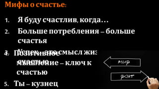Мифы о счастье:
1. Я буду счастлив, когда…
2. Больше потребления – больше счастья
3. Успех – это смысл жизни и дорога к
счастью
4. Позитивное мышление –
ключ к счастью
5. Ты – кузнец собственного
счастья
 