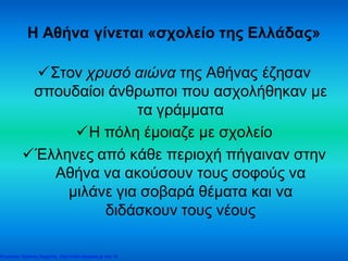 Η Αθήνα γίνεται «σχολείο της Ελλάδας»
Στον χρυσό αιώνα της Αθήνας έζησαν
σπουδαίοι άνθρωποι που ασχολήθηκαν με
τα γράμματα
Η πόλη έμοιαζε με σχολείο
Έλληνες από κάθε περιοχή πήγαιναν στην
Αθήνα να ακούσουν τους σοφούς να
μιλάνε για σοβαρά θέματα και να
διδάσκουν τους νέους
Επιμέλεια: Χρήστος Χαρμπής http://xristx.blogspot.gr σελ.19
 