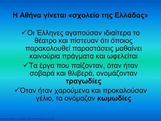 Η Αθήνα γίνεται «σχολείο της Ελλάδας»
Οι Έλληνες αγαπούσαν ιδιαίτερα το
θέατρο και πίστευαν ότι όποιος
παρακολουθεί παραστάσεις μαθαίνει
καινούρια πράγματα και ωφελείται
Τα έργα που παίζονταν, όταν ήταν
σοβαρά και θλιβερά, ονομάζονταν
τραγωδίες
Όταν ήταν χαρούμενα και προκαλούσαν
γέλιο, τα ονόμαζαν κωμωδίες
Επιμέλεια: Χρήστος Χαρμπής http://xristx.blogspot.gr σελ.29
 