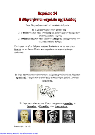 Δημιουργός: eva-edu xristx.blogspot.gr Χρήστος Χαρμπής
Στην Αθήνα έζησαν πολλοί σπουδαίοι άνθρωποι
1) ο Σωκράτης που ήταν φιλόσοφος
2) ο Ηρόδοτος που ήταν ιστορικός και έγραψε για τον πόλεµο των
Ελλήνων µε τους Πέρσες.
3) Ο Θουκιδίδης που ήταν και αυτός ιστορικός και έγραψε για τον
Πελοποννησιακό πόλεµο.
Εκείνη την εποχή οι άνθρωποι παρακολουθούσαν παραστάσεις στο
θέατρο για να διασκεδάσουν και να µάθουν καινούργια χρήσιµα
πράγµατα.
Τα έργα στο θέατρο που έκαναν τους ανθρώπους να λυπούνται λέγονταν
τραγωδίες. Τα έργα που έκαναν τους ανθρώπους να γελάνε λέγονταν
κωµωδίες.
Τα έργα που παίζονταν στο θέατρο τα έγραφαν ο Αισχύλος, ο
Σοφοκλής, ο Ευριπίδης και ο Αριστοφάνης.
Επιμέλεια: Χρήστος Χαρμπής http://xristx.blogspot.gr σελ.3
 