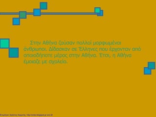 Στην Αθήνα ζούσαν πολλοί μορφωμένοι
άνθρωποι. Δίδασκαν σε Έλληνες που έρχονταν από
οποιοδήποτε μέρος στην Αθήνα. Έτσι, η Αθήνα
έμοιαζε με σχολείο.
Επιμέλεια: Χρήστος Χαρμπής http://xristx.blogspot.gr σελ.32
 