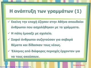 Η ανάπτυξη των γραμμάτων (1)
 Εκείνη την εποχή έζησαν στην Αθήνα σπουδαίοι
άνθρωποι που ασχολήθηκαν με τα γράμματα.
 Η πόλη έμοιαζε με σχολείο.
 Σοφοί άνθρωποι συζητούσαν για σοβαρά
θέματα και δίδασκαν τους νέους.
 Έλληνες από διάφορες περιοχές έρχονταν για
να τους ακούσουν.
Κατερίνα Λάζαρη
Επιμέλεια: Χρήστος Χαρμπής http://xristx.blogspot.gr σελ.36
 