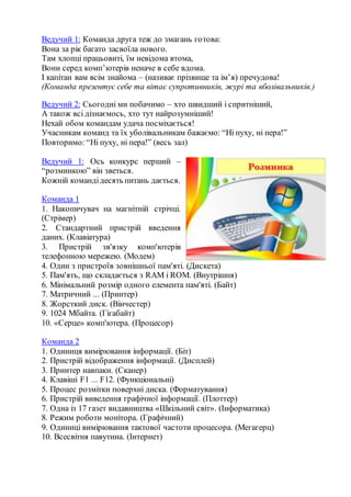 Ведучий 1: Команда друга теж до змагань готова:
Вона за рік багато засвоїла нового.
Там хлопці працьовиті, їм невідома втома,
Вони серед комп’ютерів неначе в себе вдома.
І капітан вам всім знайома – (називає прізвище та ім’я) пречудова!
(Команда презентує себе та вітає супротивників, журі та вболівальників.)
Ведучий 2: Сьогодні ми побачимо – хто швидший і спритніший,
А також всі дізнаємось, хто тут найрозумніший!
Нехай обом командам удача посміхається!
Учасникам команд та їх уболівальникам бажаємо: “Ні пуху, ні пера!”
Повторимо: “Ні пуху, ні пера!” (весь зал)
Ведучий 1: Ось конкурс перший –
“розминкою” він зветься.
Кожній командідесять питань дається.
Команда 1
1. Накопичувач на магнітній стрічці.
(Cтрімер)
2. Стандартний пристрій введення
даних. (Клавіатура)
3. Пристрій зв'язку комп'ютерів
телефонною мережею. (Модем)
4. Один з пристроїв зовнішньої пам'яті. (Дискета)
5. Пам'ять, що складається з RАМ і RОМ. (Внутрішня)
6. Мінімальний розмір одного елемента пам'яті. (Байт)
7. Матричний ... (Принтер)
8. Жорсткий диск. (Вінчестер)
9. 1024 Мбайта. (Гігабайт)
10. «Серце» комп'ютера. (Процесор)
Команда 2
1. Одиниця вимірювання інформації. (Біт)
2. Пристрій відображення інформації. (Дисплей)
3. Принтер навпаки. (Сканер)
4. Клавіші F1 ... F12. (Функціональні)
5. Процес розмітки поверхні диска. (Форматування)
6. Пристрій виведення графічної інформації. (Плоттер)
7. Одна із 17 газет видавництва «Шкільний світ». (Інформатика)
8. Режим роботи монітора. (Графічний)
9. Одиниці вимірювання тактової частоти процесора. (Мегагерц)
10. Всесвітня павутина. (Інтернет)
 