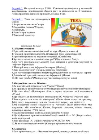 Ведучий 2: Наступний конкурс ТЕМА. Командам пропонується у визначеній
жеребкуванням послідовності обирати тему та відповідати на її запитання.
Кожна правильна відповідь приносить команді 1 бал.
Ведучий 1: Теми, що пропонуються
учням:
1.Апаратна частина комп'ютера.
2.Операційна система Windows.
3.Клавіатура.
4.Комп'ютерні терміни.
5.Текстовий процесор.
Запитання до тем:
1. Апаратна частина
1.Пристрій для виведення інформації на друк. (Принтер, плоттер)
2.Головний пристрій комп'ютера. (Системний блок, мікропроцесор)
3.Пристрій керування та введення інформації. (Клавіатура)
4.Куди підключаються зовнішні пристрої? (До системного блоку)
5.Для чого використовують сканер? (Для введення в комп'ютер текстової та
графічної інформації)
6. Пристрій виведення інформації на екран. (Монітор)
7.Які є види принтерів? (Лазерні, матричні, струменеві)
8.Для чого використовується модем? (Для підключення до глобальної мережі)
9.Допоміжний пристрій для введення інформації. (Миша)
10.Що таке трекбол? (Маніпулятор у вигляді перевернутої миші)
2. Операційна система Windows
1.Як з англійської перекладається Windows? (Вікна)
2.Як правильно вимкнути комп'ютер? (Пуск/Вимкнути комп'ютер/ Вимкнення)
3.Що таке вікно? (Прямокутна область екрана, всередині якої знаходяться
об'єкти)
4.Що з'являється на екрані після завантаження ОС Windows? (Робочий стіл)
5.Чим відрізняється ярлик від піктограми? (Ярлик тільки вказує на програму,
файл, папку, використовується для їх швидкого запуску; має стрілочку)
6.Які стандартні значки знаходяться на Робочому столі? (Піктограми Мої
документи, Мій комп'ютер, Кошик, Мережеве оточення, панель завдань,
індикатори, кнопка ПУСК та ін.)
7.Куди відправляється файл після вилучення? (у Кошик)
8.Що відбувається при виконанні комбінації клавіші Alt + F4? (Закриття вікна,
вихід з програми)
9.Які є різновиди ОС Windows? (Windows 95, 98, Me, XP)
10.Як визвати контекстне меню? (Клацнути правою кнопкою мишки)
3.Клавіатура
1.Enter призначена для… (Введення інформації, переходу до нового абзацу)
 