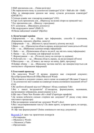 2.Shift призначена для… (Зміни регістру)
3.Як переключити мову за допомогою клавіатури? (Ctrl + Shift або Alt + Shift)
4.Яку за міжнародним зразком має назву сучасна розкладка клавіатури?
(QWERTY)
5.Скільки клавіш має стандартна клавіатура? (101)
6.Caps Lock призначена для... (Переходу на великі літери на тривалий час)
7.Esc призначена для… (Виходу з програми)
8.F1 допомагає... (Викликати допомогу)
9.Як надрукувати лапки? (Shift+2)
10.Назва найдовшої клавіші? (Пробіл)
4. Комп'ютерні терміни
1.Інформатика — це... (Наука про інформацію, способи її отримання,
збереження, передачі, обробки, захисту)
2.Інформація — це.... (Відомості, представлені у різному вигляді)
3.Вікно — це... (Прямокутна область екрана, всерединіякої знаходяться об'єкти)
4.Біт — це... (Найменша одиниця виміру інформації)
5. Файл — це... (Поіменована область на носії, що містить певну інформацію)
6. Папка — це... (Сховище для інформації на носії)
7. Форматування — це... (Розподіл диску на сектори та доріжки)
8. Робочий стіл — це... (Фонова область екрану, на які розміщені об'єкти)
9.Піктограма — це... (Символ, що вказує на папку, файл, програму)
10.Буфер обміну — це... (Невидима частина пам'яті, що використовується для
тимчасового збереження інформації)
5.Текстовий процесор
1.Як запустити Word? (З ярлика; відкрити вже створений документ;
Пуск/Програми/Microsoft Office/Microsoft Word)
2.Як вставити в документ символ, якого немає на клавіатурі? (Вставка/ Символ)
3. За допомогою якої клавіші на клавіатурі можна скопіювати виділений об'єкт?
(Ctrl)
4.Як зробити абзацний відступ? (Формат/ Абзац; клавішею Tab)
5.Які є панелі інструментів? (Стандартна, форматування, малювання,
настроювання зображення, рецензування та ін.)
6.Що таке «Times New Roman» або «Arial? (Гарнітури шрифтів)
7.Де можна побачити скільки сторінок має документ? (У рядку cтану вікна
текстового процесора)
8.Яке розширення зазвичай має документ Word? (.doc)
9.Які є види вирівнювання тексту? (За лівим краєм, за правим краєм, по центру,
за шириною)
10. Що таке форматування? (Зміна зовнішнього вигляду документа)
Ведучий 2:А зараз час практичних конкурсів
- «Реставрація»
- «Малюнок у Word»
- « Малюнок у Paint»
- «Презентація»
 