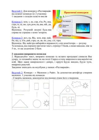 Ведучий 1: Для конкурсу«Реставрація»
від кожної команди по 2 учасника
1 завдання з складів скласти вислів
Команда 1: ком, з, не, спр, п'ю, Ро, яка,
стра, те, ш, лю, зум, ром, на, ава, ній, ди,
будь, ні.
Відповідь: Розумній людині будь-яка
справа не страшна з комп 'ютером.
Команда 2: роз, на, Від, ком, впр, май,
би, від, а, п'ю, рай, стра, ся, ав, но, уму, сті, тера.
Відповідь: Від майстра набирайся вправності, а від комп'ютера — розуму.
Та команда, яка першою прочитає текст, отримує 5 балів, а якщо швидше, ніж за
5 хв., то ще додатково 2 бали.
2 завдання виправити помилки
2. Відредагуйте текст, виправте помилки та вставте пропущені символи Якк
уумру, то похавайте меене на ма гиллі Сееред сстепу широокого нна вкраїні ми
илій. Щоп лаани шиирокополі і дніпро, і крручі Бууло виидно, бууло чути,
яякрриее ревучий.
Завдання знаходять на ноутбуках у папках «Реставрація».
Ведучий 2: Конкурс - « Малюнок у Paint». За допомогою автофігур створити
малюнок. 1 учасник від команди.
. Створіть малюнок, виконуючи послідовно етапи його створення.
 