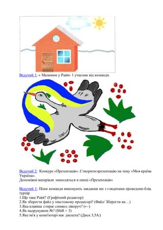 Ведучий 1: « Малюнок у Paint» 1 учасник від команди.
Ведучий 2: Конкурс «Презентація». Створитипрезентацію на тему «Моя країна
Україна».
Допоміжні матеріали знаходяться в папці «Презентація»
Ведучий 1: Поки команди виконують завдання ми з глядачами проведемо бліц
турнір
1.Що таке Paint? (Графічний редактор)
2.Як зберегти файл у текстовому процесорі? (Файл/ Зберегти як…)
3.Яка клавіша стирає символ ліворуч? (←)
4.Як надрукувати №? (Shift + 3)
5.Яке ім'я у комп'ютері має дискета? (Диск 3,5A:)
 