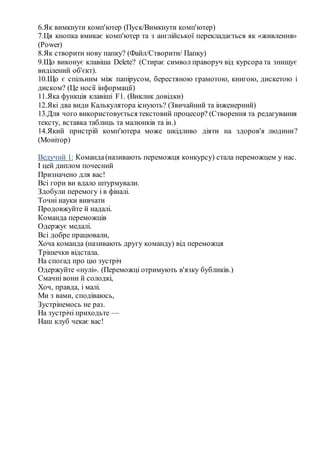 6.Як вимкнути комп'ютер (Пуск/Вимкнути комп'ютер)
7.Ця кнопка вмикає комп'ютер та з англійської перекладається як «живлення»
(Power)
8.Як створити нову папку? (Файл/Створити/ Папку)
9.Що виконує клавіша Delete? (Стирає символ праворуч від курсора та знищує
виділений об'єкт).
10.Що є спільним між папірусом, берестяною грамотою, книгою, дискетою і
диском? (Це носії інформації)
11.Яка функція клавіші F1. (Виклик довідки)
12.Які два види Калькулятора існують? (Звичайний та інженерний)
13.Для чого використовується текстовий процесор? (Створення та редагування
тексту, вставка таблиць та малюнків та ін.)
14.Який пристрій комп'ютера може шкідливо діяти на здоров'я людини?
(Монітор)
Ведучий 1: Команда(називають переможця конкурсу) стала переможцем у нас.
І цей диплом почесний
Призначено для вас!
Всі гори ви вдало штурмували.
Здобули перемогу і в фіналі.
Точні науки вивчати
Продовжуйте й надалі.
Команда переможців
Одержує медалі.
Всі добре працювали,
Хоча команда (називають другу команду) від переможця
Трішечки відстала.
На спогад про цю зустріч
Одержуйте «нулі». (Переможці отримують в'язку бубликів.)
Смачні вони й солодкі,
Хоч, правда, і малі.
Ми з вами, сподіваюсь,
Зустрінемось не раз.
На зустрічі приходьте —
Наш клуб чекає вас!
 